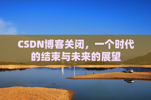 CSDN博客关闭，一个时代的结束与未来的展望